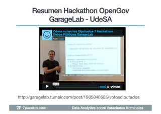 Resumen Hackathon OpenGov
           GarageLab - UdeSA!




http://garagelab.tumblr.com/post/1985840685/votosdiputados!

  7puentes.com!          Data Analytics sobre Votaciones Nominales!
 