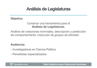 Análisis de Legislaturas!

Objetivo: !
               Construir una herramienta para el "
                  Análisis de Legislaturas.!
Análisis de votaciones nominales, descripción y predicción
de comportamiento, inducción de grupos de aﬁnidad. !


Audiencia: !
- Investigadores en Ciencia Política!
- Periodistas especializados!


  7puentes.com!            Data Analytics sobre Votaciones Nominales!
 