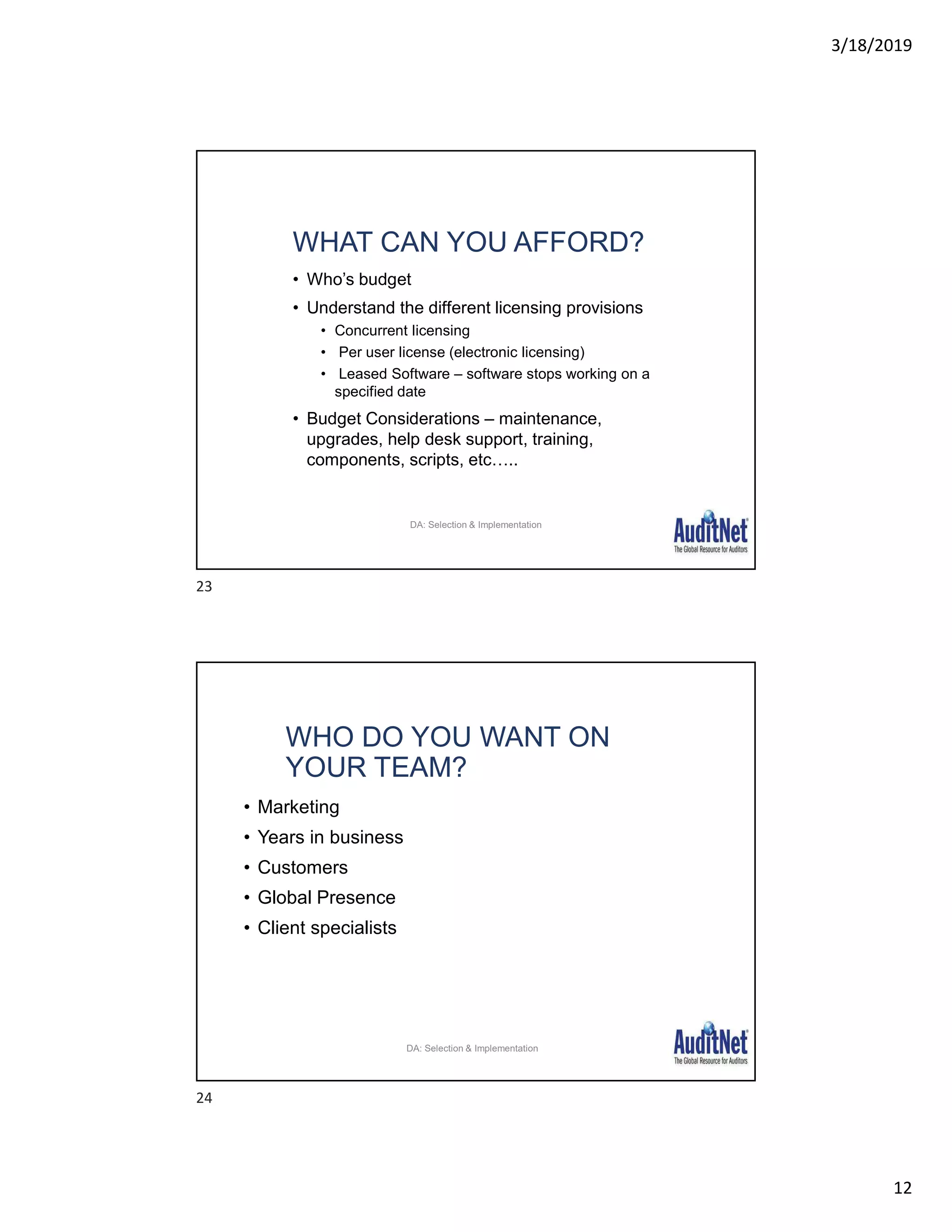 3/18/2019
12
WHAT CAN YOU AFFORD?
• Who’s budget
• Understand the different licensing provisions
• Concurrent licensing
• Per user license (electronic licensing)
• Leased Software – software stops working on a
specified date
• Budget Considerations – maintenance,
upgrades, help desk support, training,
components, scripts, etc…..
26
DA: Selection & Implementation
WHO DO YOU WANT ON
YOUR TEAM?
• Marketing
• Years in business
• Customers
• Global Presence
• Client specialists
27
DA: Selection & Implementation
23
24
 