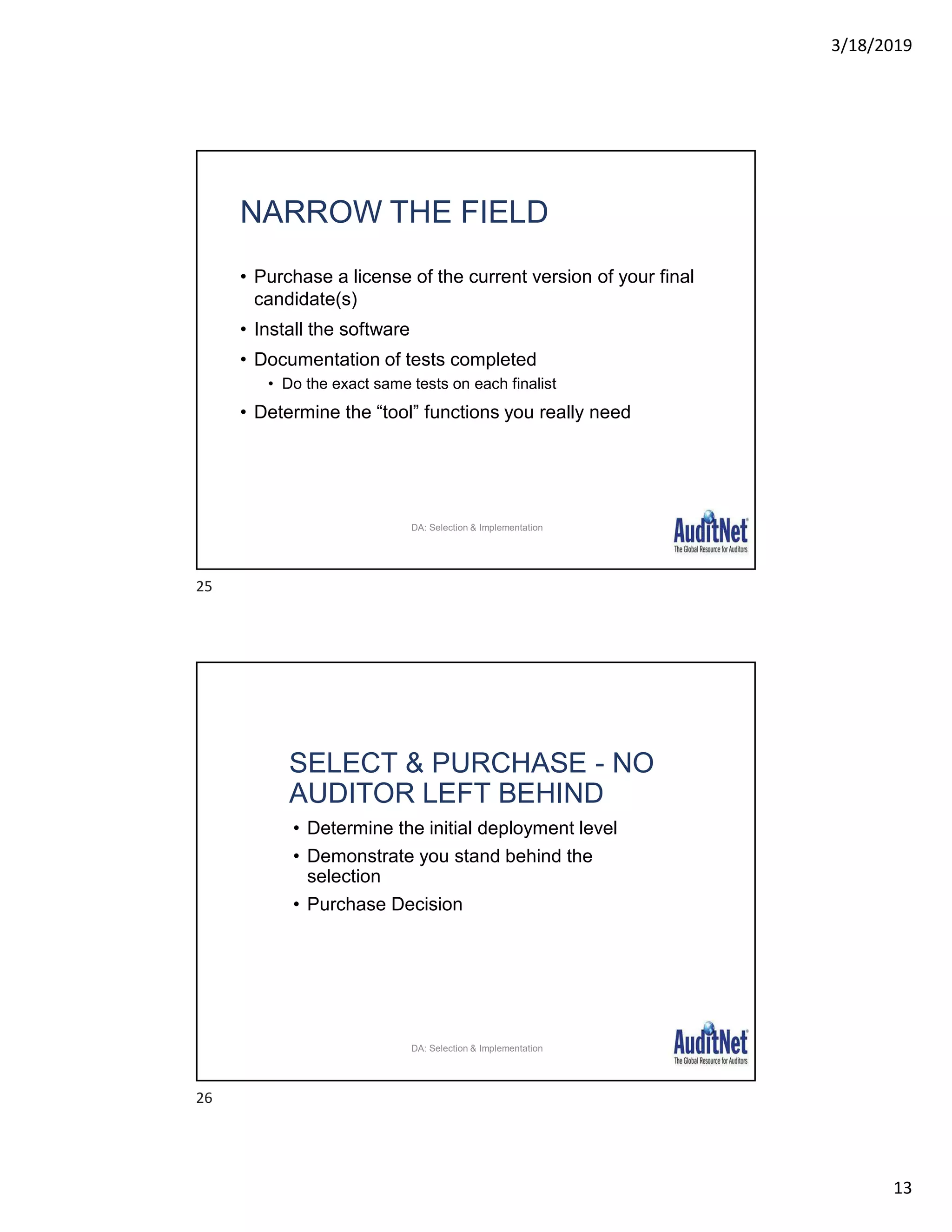 3/18/2019
13
NARROW THE FIELD
• Purchase a license of the current version of your final
candidate(s)
• Install the software
• Documentation of tests completed
• Do the exact same tests on each finalist
• Determine the “tool” functions you really need
28
DA: Selection & Implementation
SELECT & PURCHASE - NO
AUDITOR LEFT BEHIND
• Determine the initial deployment level
• Demonstrate you stand behind the
selection
• Purchase Decision
29
DA: Selection & Implementation
25
26
 