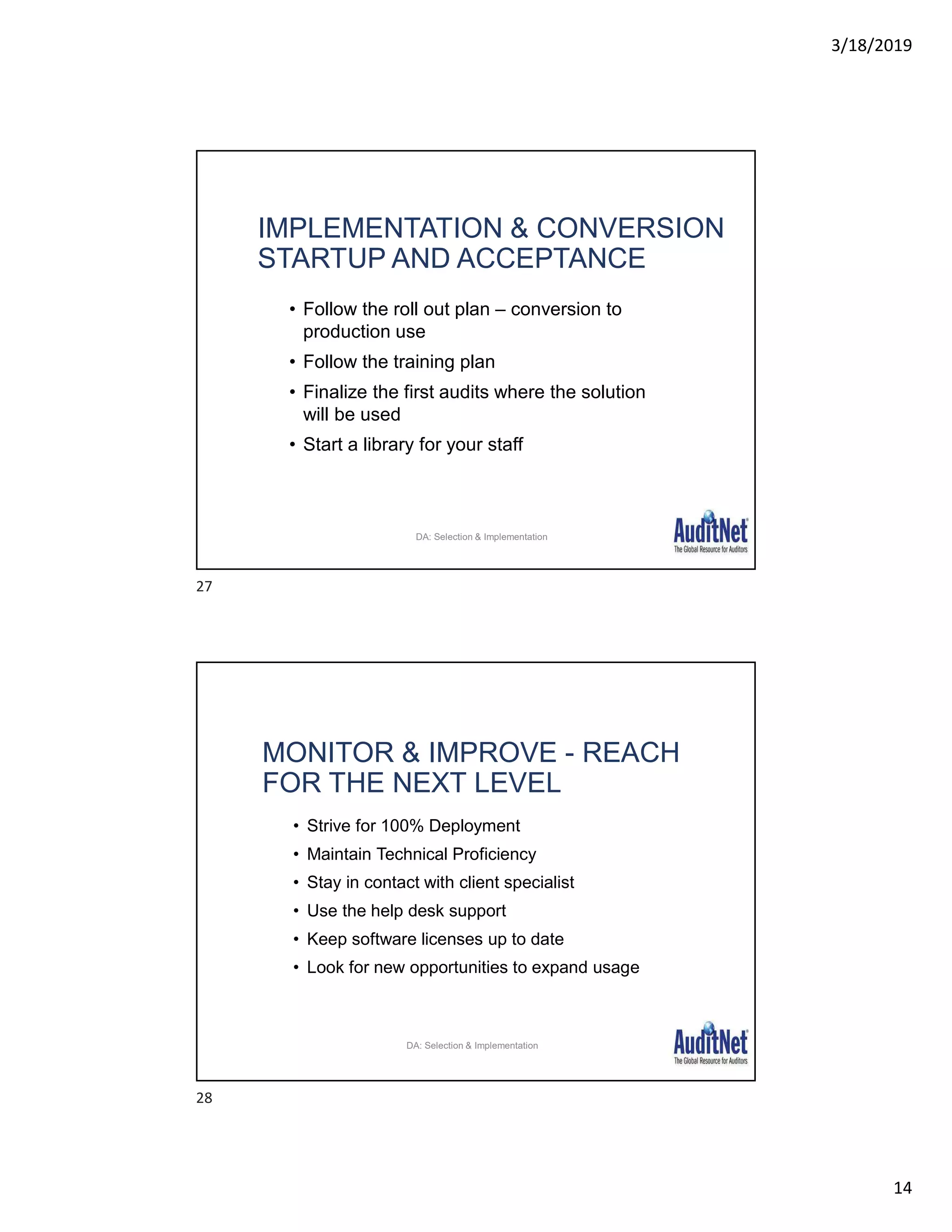 3/18/2019
14
IMPLEMENTATION & CONVERSION
STARTUP AND ACCEPTANCE
• Follow the roll out plan – conversion to
production use
• Follow the training plan
• Finalize the first audits where the solution
will be used
• Start a library for your staff
30
DA: Selection & Implementation
MONITOR & IMPROVE - REACH
FOR THE NEXT LEVEL
• Strive for 100% Deployment
• Maintain Technical Proficiency
• Stay in contact with client specialist
• Use the help desk support
• Keep software licenses up to date
• Look for new opportunities to expand usage
31
DA: Selection & Implementation
27
28
 