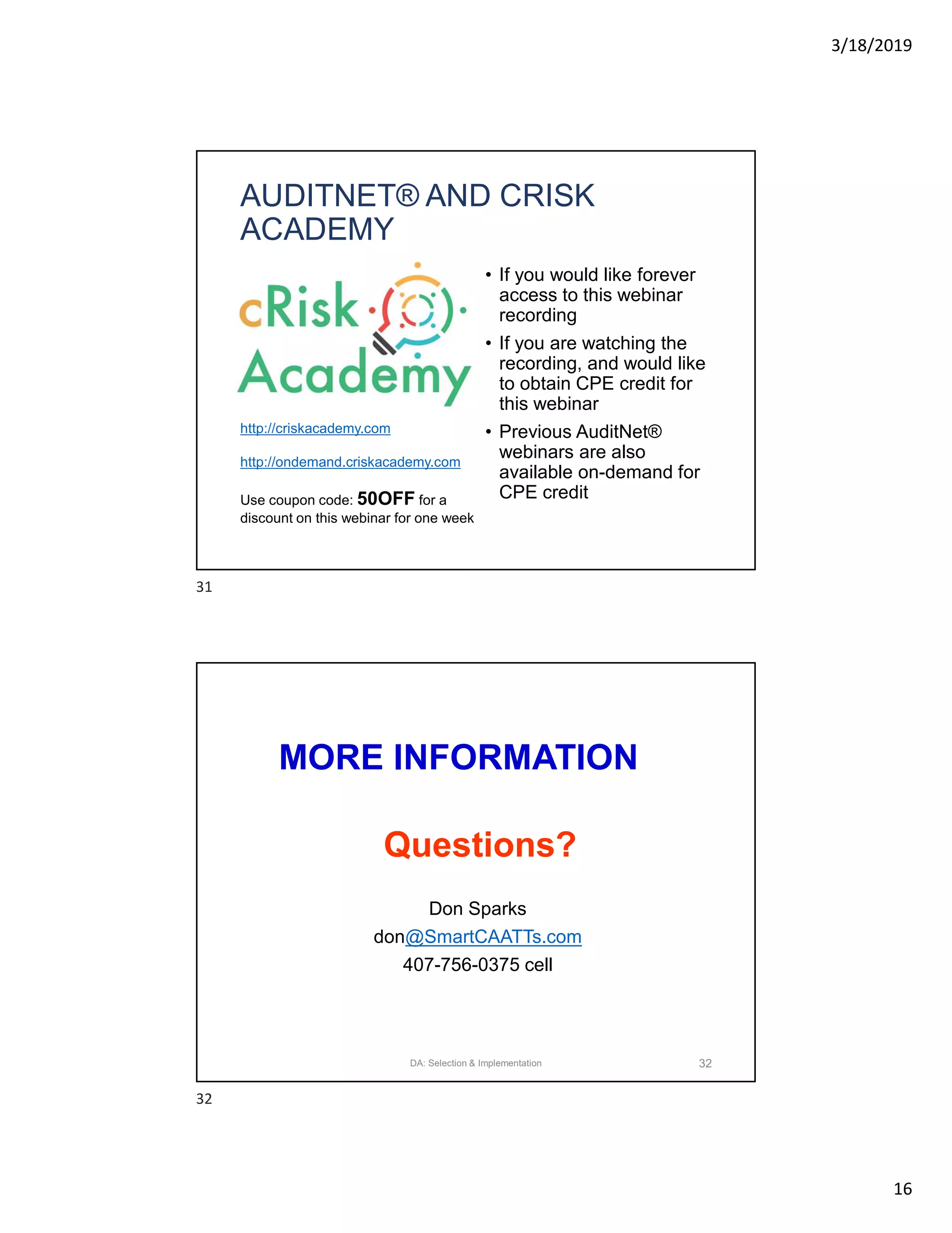 3/18/2019
16
AUDITNET® AND CRISK
ACADEMY
• If you would like forever
access to this webinar
recording
• If you are watching the
recording, and would like
to obtain CPE credit for
this webinar
• Previous AuditNet®
webinars are also
available on-demand for
CPE credit
http://criskacademy.com
http://ondemand.criskacademy.com
Use coupon code: 50OFF for a
discount on this webinar for one week
MORE INFORMATION
Don Sparks
don@SmartCAATTs.com
407-756-0375 cell
Questions?
32DA: Selection & Implementation
31
32
 