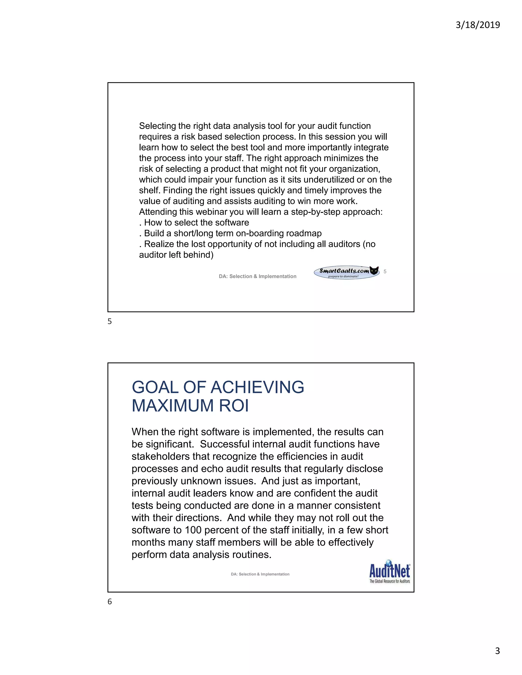 3/18/2019
3
5
Selecting the right data analysis tool for your audit function
requires a risk based selection process. In this session you will
learn how to select the best tool and more importantly integrate
the process into your staff. The right approach minimizes the
risk of selecting a product that might not fit your organization,
which could impair your function as it sits underutilized or on the
shelf. Finding the right issues quickly and timely improves the
value of auditing and assists auditing to win more work.
Attending this webinar you will learn a step-by-step approach:
. How to select the software
. Build a short/long term on-boarding roadmap
. Realize the lost opportunity of not including all auditors (no
auditor left behind)
DA: Selection & Implementation
GOAL OF ACHIEVING
MAXIMUM ROI
When the right software is implemented, the results can
be significant. Successful internal audit functions have
stakeholders that recognize the efficiencies in audit
processes and echo audit results that regularly disclose
previously unknown issues. And just as important,
internal audit leaders know and are confident the audit
tests being conducted are done in a manner consistent
with their directions. And while they may not roll out the
software to 100 percent of the staff initially, in a few short
months many staff members will be able to effectively
perform data analysis routines.
DA: Selection & Implementation
5
6
 