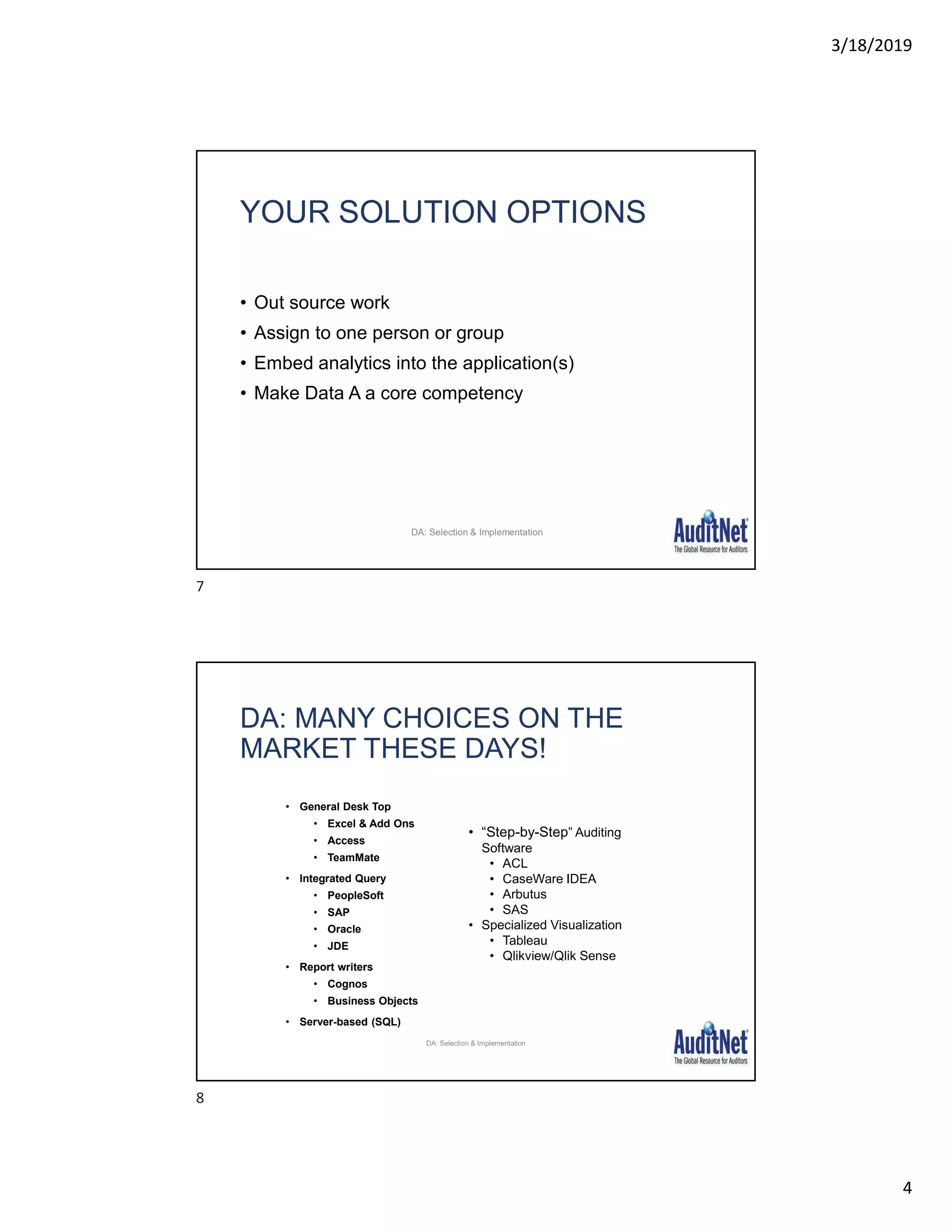 3/18/2019
4
YOUR SOLUTION OPTIONS
• Out source work
• Assign to one person or group
• Embed analytics into the application(s)
• Make Data A a core competency
DA: Selection & Implementation
• General Desk Top
• Excel & Add Ons
• Access
• TeamMate
• Integrated Query
• PeopleSoft
• SAP
• Oracle
• JDE
• Report writers
• Cognos
• Business Objects
• Server-based (SQL)
DA: MANY CHOICES ON THE
MARKET THESE DAYS!
• “Step-by-Step” Auditing
Software
• ACL
• CaseWare IDEA
• Arbutus
• SAS
• Specialized Visualization
• Tableau
• Qlikview/Qlik Sense
DA: Selection & Implementation
7
8
 