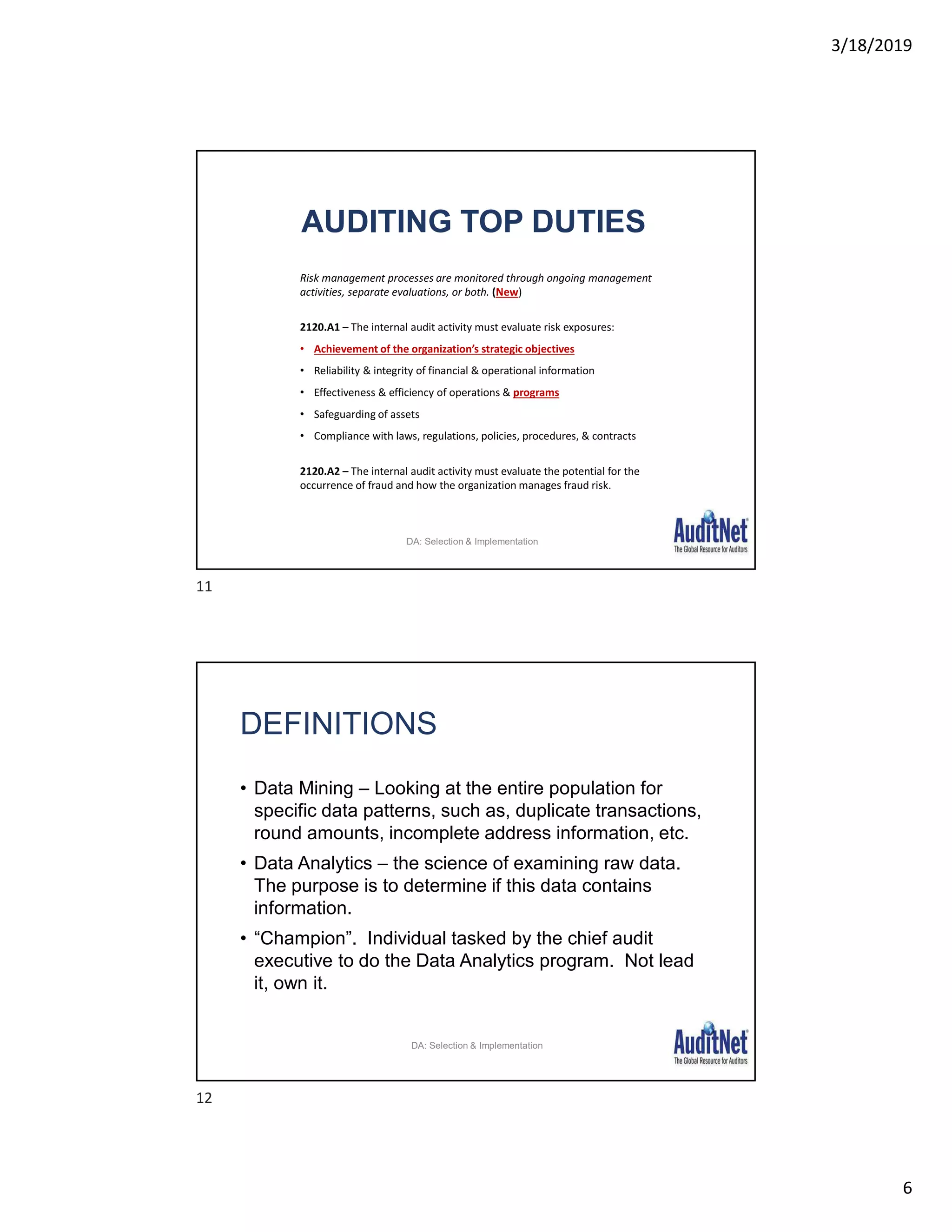 3/18/2019
6
AUDITING TOP DUTIES
Risk management processes are monitored through ongoing management
activities, separate evaluations, or both. (New)
2120.A1 – The internal audit activity must evaluate risk exposures:
• Achievement of the organization’s strategic objectives
• Reliability & integrity of financial & operational information
• Effectiveness & efficiency of operations & programs
• Safeguarding of assets
• Compliance with laws, regulations, policies, procedures, & contracts
2120.A2 – The internal audit activity must evaluate the potential for the
occurrence of fraud and how the organization manages fraud risk.
DA: Selection & Implementation
DEFINITIONS
• Data Mining – Looking at the entire population for
specific data patterns, such as, duplicate transactions,
round amounts, incomplete address information, etc.
• Data Analytics – the science of examining raw data.
The purpose is to determine if this data contains
information.
• “Champion”. Individual tasked by the chief audit
executive to do the Data Analytics program. Not lead
it, own it.
DA: Selection & Implementation
11
12
 