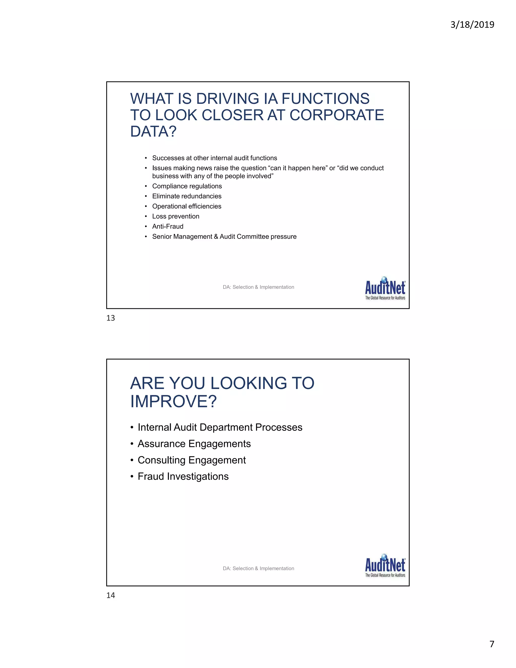 3/18/2019
7
WHAT IS DRIVING IA FUNCTIONS
TO LOOK CLOSER AT CORPORATE
DATA?
• Successes at other internal audit functions
• Issues making news raise the question “can it happen here” or “did we conduct
business with any of the people involved”
• Compliance regulations
• Eliminate redundancies
• Operational efficiencies
• Loss prevention
• Anti-Fraud
• Senior Management & Audit Committee pressure
DA: Selection & Implementation
ARE YOU LOOKING TO
IMPROVE?
• Internal Audit Department Processes
• Assurance Engagements
• Consulting Engagement
• Fraud Investigations
DA: Selection & Implementation
13
14
 