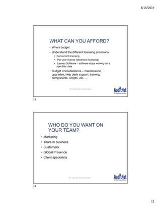 3/18/2019
12
WHAT CAN YOU AFFORD?
• Who’s budget
• Understand the different licensing provisions
• Concurrent licensing
• Per user license (electronic licensing)
• Leased Software – software stops working on a
specified date
• Budget Considerations – maintenance,
upgrades, help desk support, training,
components, scripts, etc…..
26
DA: Selection & Implementation
WHO DO YOU WANT ON
YOUR TEAM?
• Marketing
• Years in business
• Customers
• Global Presence
• Client specialists
27
DA: Selection & Implementation
23
24
 
