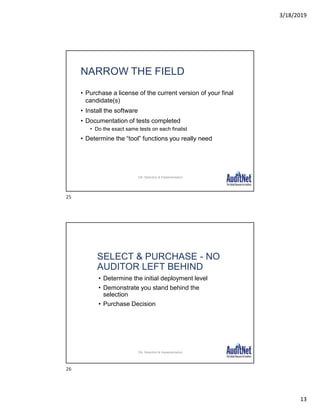 3/18/2019
13
NARROW THE FIELD
• Purchase a license of the current version of your final
candidate(s)
• Install the software
• Documentation of tests completed
• Do the exact same tests on each finalist
• Determine the “tool” functions you really need
28
DA: Selection & Implementation
SELECT & PURCHASE - NO
AUDITOR LEFT BEHIND
• Determine the initial deployment level
• Demonstrate you stand behind the
selection
• Purchase Decision
29
DA: Selection & Implementation
25
26
 
