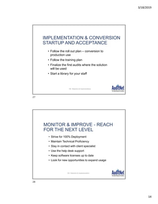 3/18/2019
14
IMPLEMENTATION & CONVERSION
STARTUP AND ACCEPTANCE
• Follow the roll out plan – conversion to
production use
• Follow the training plan
• Finalize the first audits where the solution
will be used
• Start a library for your staff
30
DA: Selection & Implementation
MONITOR & IMPROVE - REACH
FOR THE NEXT LEVEL
• Strive for 100% Deployment
• Maintain Technical Proficiency
• Stay in contact with client specialist
• Use the help desk support
• Keep software licenses up to date
• Look for new opportunities to expand usage
31
DA: Selection & Implementation
27
28
 