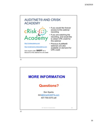 3/18/2019
16
AUDITNET® AND CRISK
ACADEMY
• If you would like forever
access to this webinar
recording
• If you are watching the
recording, and would like
to obtain CPE credit for
this webinar
• Previous AuditNet®
webinars are also
available on-demand for
CPE credit
http://criskacademy.com
http://ondemand.criskacademy.com
Use coupon code: 50OFF for a
discount on this webinar for one week
MORE INFORMATION
Don Sparks
don@SmartCAATTs.com
407-756-0375 cell
Questions?
32DA: Selection & Implementation
31
32
 