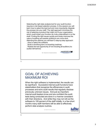 3/18/2019
3
5
Selecting the right data analysis tool for your audit function
requires a risk based selection process. In this session you will
learn how to select the best tool and more importantly integrate
the process into your staff. The right approach minimizes the
risk of selecting a product that might not fit your organization,
which could impair your function as it sits underutilized or on the
shelf. Finding the right issues quickly and timely improves the
value of auditing and assists auditing to win more work.
Attending this webinar you will learn a step-by-step approach:
. How to select the software
. Build a short/long term on-boarding roadmap
. Realize the lost opportunity of not including all auditors (no
auditor left behind)
DA: Selection & Implementation
GOAL OF ACHIEVING
MAXIMUM ROI
When the right software is implemented, the results can
be significant. Successful internal audit functions have
stakeholders that recognize the efficiencies in audit
processes and echo audit results that regularly disclose
previously unknown issues. And just as important,
internal audit leaders know and are confident the audit
tests being conducted are done in a manner consistent
with their directions. And while they may not roll out the
software to 100 percent of the staff initially, in a few short
months many staff members will be able to effectively
perform data analysis routines.
DA: Selection & Implementation
5
6
 