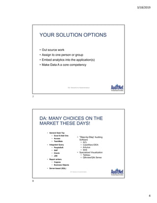 3/18/2019
4
YOUR SOLUTION OPTIONS
• Out source work
• Assign to one person or group
• Embed analytics into the application(s)
• Make Data A a core competency
DA: Selection & Implementation
• General Desk Top
• Excel & Add Ons
• Access
• TeamMate
• Integrated Query
• PeopleSoft
• SAP
• Oracle
• JDE
• Report writers
• Cognos
• Business Objects
• Server-based (SQL)
DA: MANY CHOICES ON THE
MARKET THESE DAYS!
• “Step-by-Step” Auditing
Software
• ACL
• CaseWare IDEA
• Arbutus
• SAS
• Specialized Visualization
• Tableau
• Qlikview/Qlik Sense
DA: Selection & Implementation
7
8
 