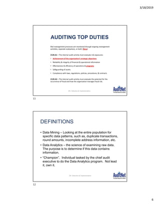 3/18/2019
6
AUDITING TOP DUTIES
Risk management processes are monitored through ongoing management
activities, separate evaluations, or both. (New)
2120.A1 – The internal audit activity must evaluate risk exposures:
• Achievement of the organization’s strategic objectives
• Reliability & integrity of financial & operational information
• Effectiveness & efficiency of operations & programs
• Safeguarding of assets
• Compliance with laws, regulations, policies, procedures, & contracts
2120.A2 – The internal audit activity must evaluate the potential for the
occurrence of fraud and how the organization manages fraud risk.
DA: Selection & Implementation
DEFINITIONS
• Data Mining – Looking at the entire population for
specific data patterns, such as, duplicate transactions,
round amounts, incomplete address information, etc.
• Data Analytics – the science of examining raw data.
The purpose is to determine if this data contains
information.
• “Champion”. Individual tasked by the chief audit
executive to do the Data Analytics program. Not lead
it, own it.
DA: Selection & Implementation
11
12
 