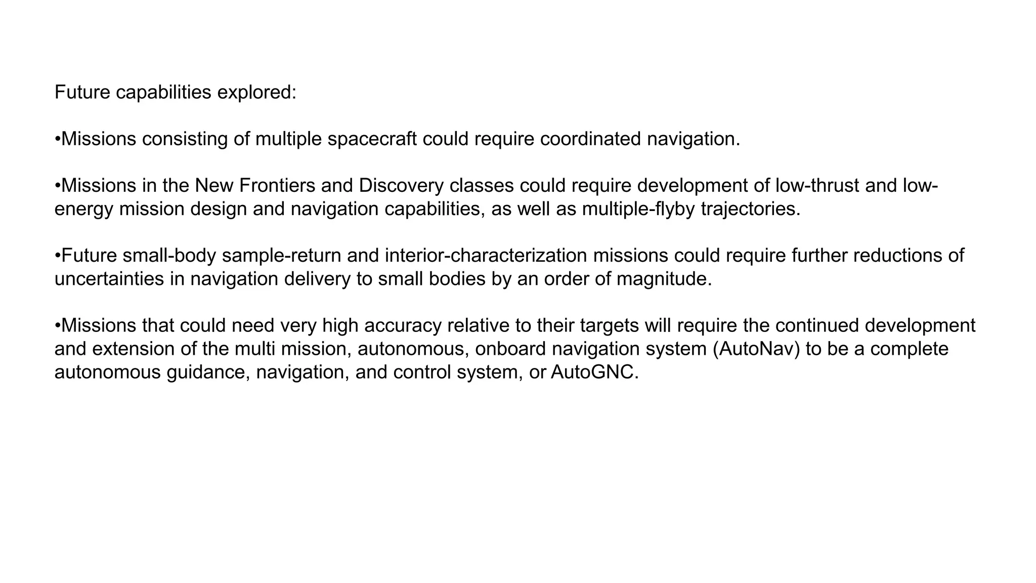 Future capabilities explored:
•Missions consisting of multiple spacecraft could require coordinated navigation.
•Missions in the New Frontiers and Discovery classes could require development of low-thrust and low-
energy mission design and navigation capabilities, as well as multiple-flyby trajectories.
•Future small-body sample-return and interior-characterization missions could require further reductions of
uncertainties in navigation delivery to small bodies by an order of magnitude.
•Missions that could need very high accuracy relative to their targets will require the continued development
and extension of the multi mission, autonomous, onboard navigation system (AutoNav) to be a complete
autonomous guidance, navigation, and control system, or AutoGNC.
 