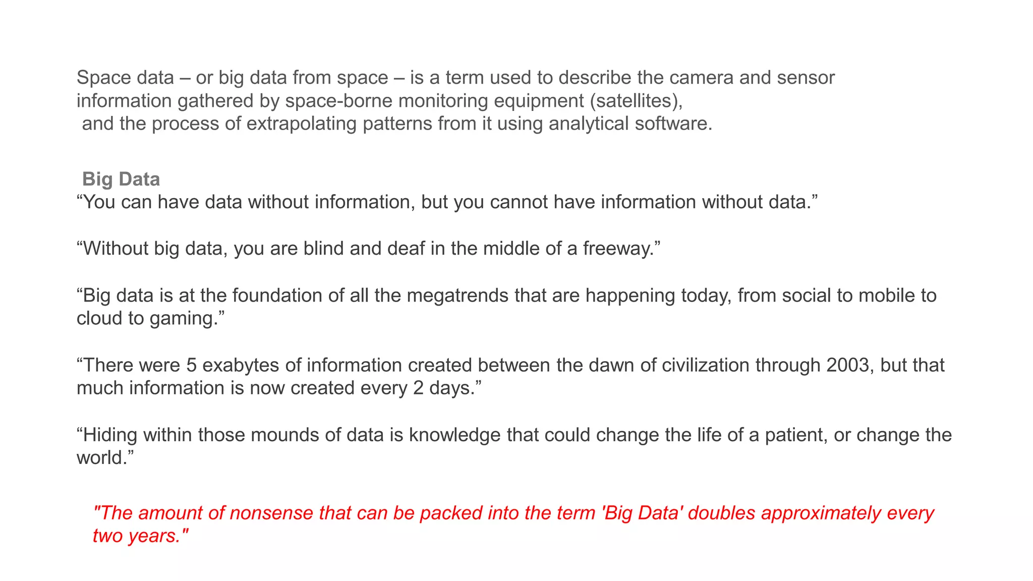 Space data – or big data from space – is a term used to describe the camera and sensor
information gathered by space-borne monitoring equipment (satellites),
and the process of extrapolating patterns from it using analytical software.
Big Data
“You can have data without information, but you cannot have information without data.”
“Without big data, you are blind and deaf in the middle of a freeway.”
“Big data is at the foundation of all the megatrends that are happening today, from social to mobile to
cloud to gaming.”
“There were 5 exabytes of information created between the dawn of civilization through 2003, but that
much information is now created every 2 days.”
“Hiding within those mounds of data is knowledge that could change the life of a patient, or change the
world.”
"​The amount of nonsense that can be packed into the term 'Big Data' doubles approximately every
two years."
 