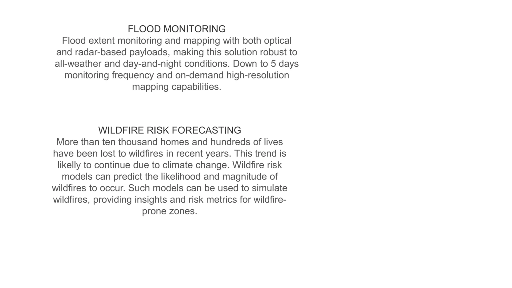 FLOOD MONITORING
Flood extent monitoring and mapping with both optical
and radar-based payloads, making this solution robust to
all-weather and day-and-night conditions. Down to 5 days
monitoring frequency and on-demand high-resolution
mapping capabilities.
WILDFIRE RISK FORECASTING
More than ten thousand homes and hundreds of lives
have been lost to wildfires in recent years. This trend is
likelly to continue due to climate change. Wildfire risk
models can predict the likelihood and magnitude of
wildfires to occur. Such models can be used to simulate
wildfires, providing insights and risk metrics for wildfire-
prone zones.
 