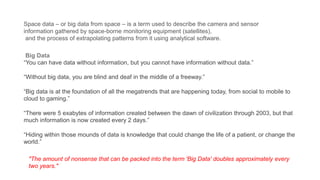 Space data – or big data from space – is a term used to describe the camera and sensor
information gathered by space-borne monitoring equipment (satellites),
and the process of extrapolating patterns from it using analytical software.
Big Data
“You can have data without information, but you cannot have information without data.”
“Without big data, you are blind and deaf in the middle of a freeway.”
“Big data is at the foundation of all the megatrends that are happening today, from social to mobile to
cloud to gaming.”
“There were 5 exabytes of information created between the dawn of civilization through 2003, but that
much information is now created every 2 days.”
“Hiding within those mounds of data is knowledge that could change the life of a patient, or change the
world.”
"​The amount of nonsense that can be packed into the term 'Big Data' doubles approximately every
two years."
 