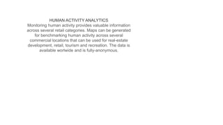 HUMAN ACTIVITY ANALYTICS
Monitoring human activity provides valuable information
across several retail categories. Maps can be generated
for benchmarking human activity across several
commercial locations that can be used for real-estate
development, retail, tourism and recreation. The data is
available worlwide and is fully-anonymous.
 