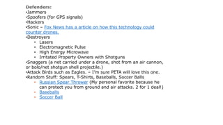 Defenders:
•Jammers
•Spoofers (for GPS signals)
•Hackers
•Sonic – Fox News has a article on how this technology could
counter drones.
•Destroyers
• Lasers
• Electromagnetic Pulse
• High Energy Microwave
• Irritated Property Owners with Shotguns
•Snaggers (a net carried under a drone, shot from an air cannon,
or bolo/net shotgun shell projectile.)
•Attack Birds such as Eagles. – I’m sure PETA will love this one.
•Random Stuff: Spears, T-Shirts, Baseballs, Soccer Balls
• Russian Spear Thrower (My personal favorite because he
can protect you from ground and air attacks. 2 for 1 deal!)
• Baseballs
• Soccer Ball
 