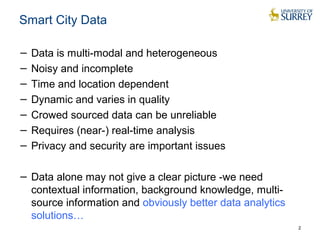 Smart City Data 
− Data is multi-modal and heterogeneous 
− Noisy and incomplete 
− Time and location dependent 
− Dynamic and varies in quality 
− Crowed sourced data can be unreliable 
− Requires (near-) real-time analysis 
− Privacy and security are important issues 
− Data alone may not give a clear picture -we need 
contextual information, background knowledge, multi-source 
information and obviously better data analytics 
solutions… 
2 
 