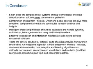 In Conclusion 
− Smart cities are complex social systems and no technological and data-analytics- 
driven solution alone can solve the problems. 
− Combination of data from Physical, Cyber and Social sources can give more 
complete, complementary data and contributes to better analysis and 
insights. 
− Intelligent processing methods should be adaptable and handle dynamic, 
multi-modal, heterogeneous and noisy and incomplete data. 
− Effective visualisation and interaction methods are also key to develop 
successful solutions. 
− There are several solution for different parts of a data analytics framework in 
smart cities. An integrated approach is more effective in which IoT devices, 
communication networks, data analytics and learning algorithms and 
methods, services and interaction and visualistions and methods (and their 
optimisation algorithms) can work and cooperate together. 
30 
 