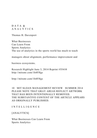 D A T A &
A N A L Y T I C S
Thomas H. Davenport
What Businesses
Can Learn From
Sports Analytics
The use of analytics in the sports world has much to teach
managers about alignment, performance improvement and
business ecosystems.
Research Highlight June 3, 2014 Reprint #55410
http://mitsmr.com/1h4FHgs
http://mitsmr.com/1h4FHgs
10 MIT SLOAN MANAGEMENT REVIEW SUMMER 2014
PLEASE NOTE THAT GRAY AREAS REFLECT ARTWORK
THAT HAS BEEN INTENTIONALLY REMOVED.
THE SUBSTANTIVE CONTENT OF THE ARTICLE APPEARS
AS ORIGINALLY PUBLISHED.
I N T E L L I G E N C E
[ANALYTICS]
What Businesses Can Learn From
Sports Analytics
 