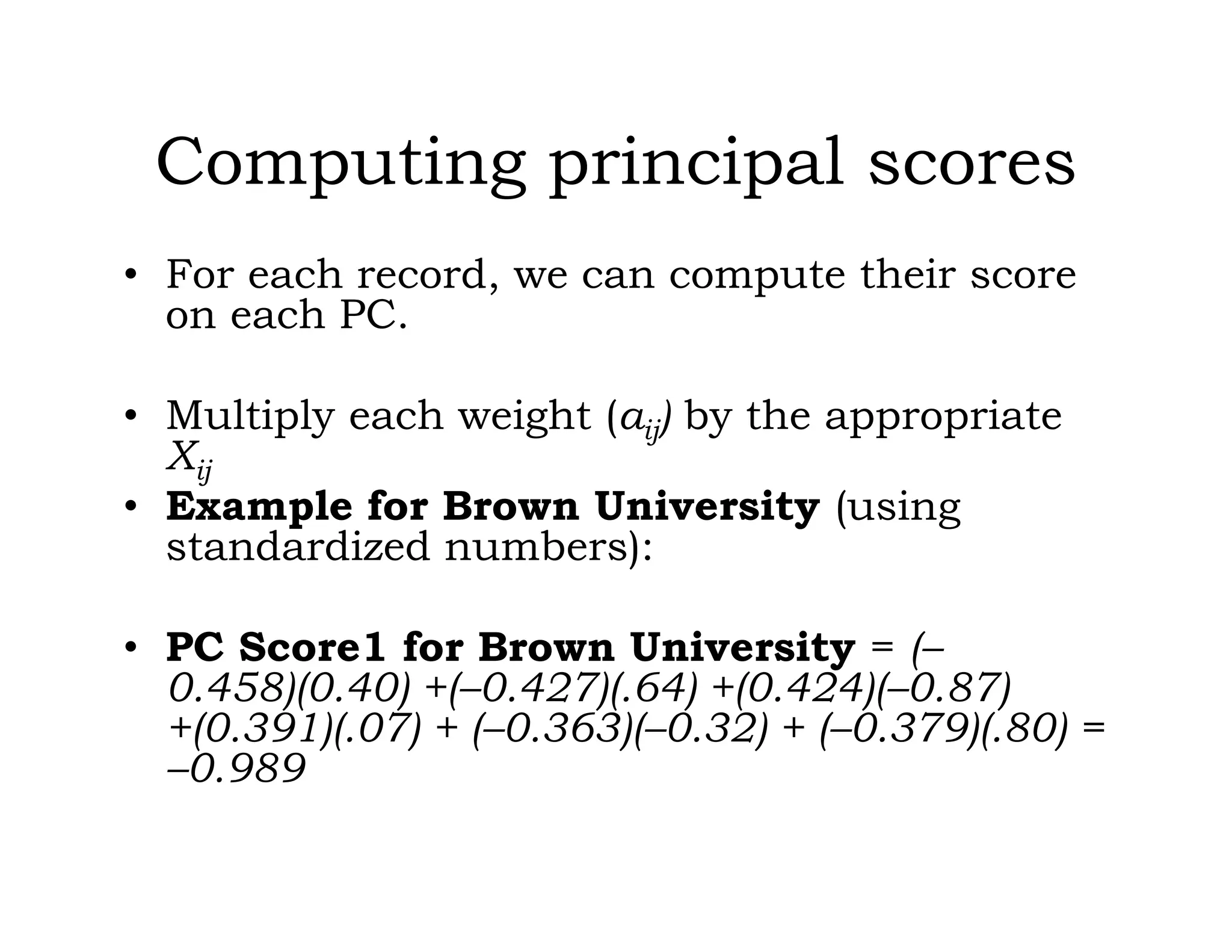 Computing principal scores
• For each record, we can compute their score
on each PC.
• Multiply each weight (aij) by the appropriate
Xij
• Example for Brown University (using
standardized numbers):
• PC Score1 for Brown University = (–
0.458)(0.40) +(–0.427)(.64) +(0.424)(–0.87)
+(0.391)(.07) + (–0.363)(–0.32) + (–0.379)(.80) =
–0.989
 