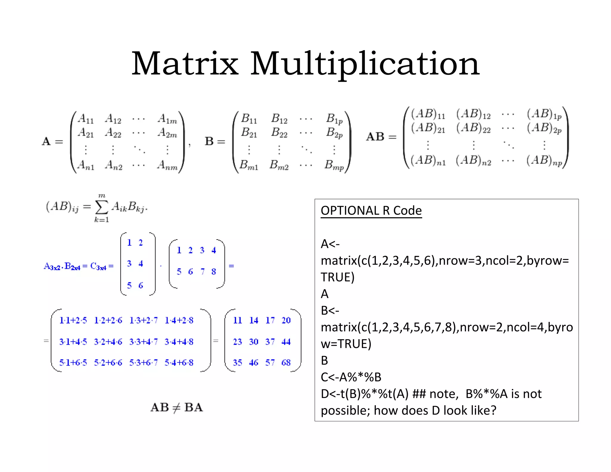 Matrix Multiplication
OPTIONAL R Code
A<-
matrix(c(1,2,3,4,5,6),nrow=3,ncol=2,byrow=
TRUE)
A
B<-
matrix(c(1,2,3,4,5,6,7,8),nrow=2,ncol=4,byro
w=TRUE)
B
C<-A%*%B
D<-t(B)%*%t(A) ## note, B%*%A is not
possible; how does D look like?
 
