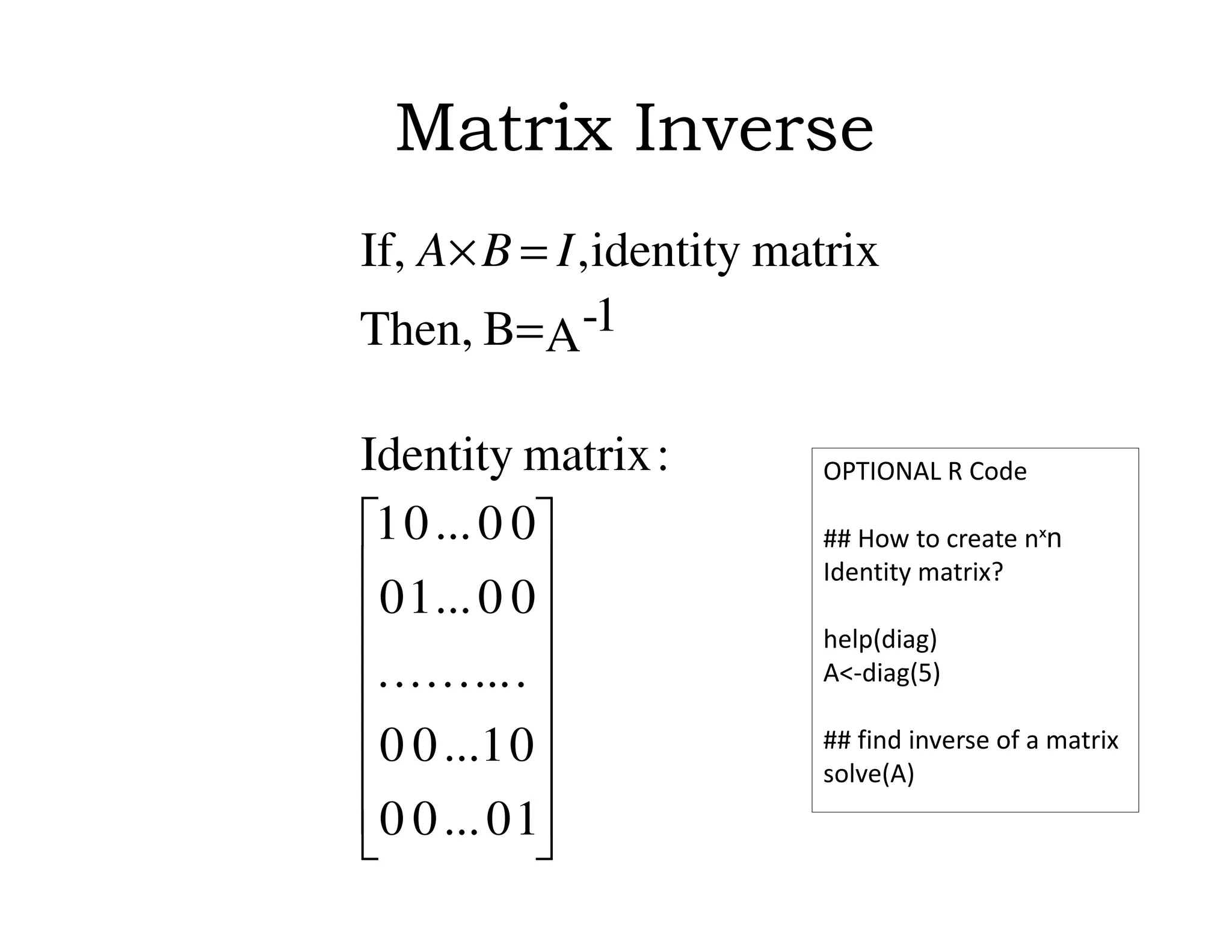 Matrix Inverse
















=
=×
10...00
0...100
..........
00...10
00...01
:matrixIdentity
A 1-BThen,
matrixidentity,If, IBA
OPTIONAL R Code
## How to create nˣn
Identity matrix?
help(diag)
A<-diag(5)
## find inverse of a matrix
solve(A)
 