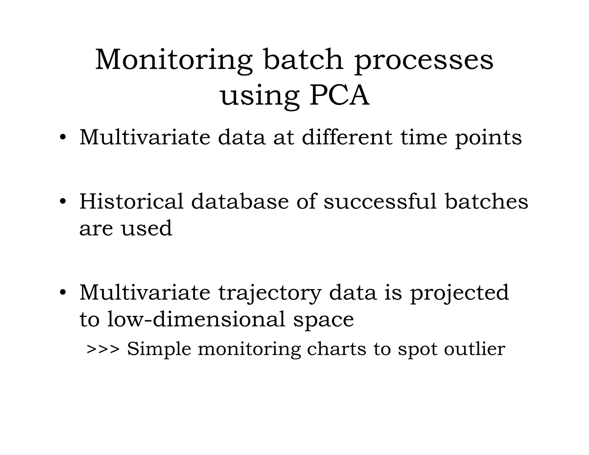 Monitoring batch processes
using PCA
• Multivariate data at different time points
• Historical database of successful batches
are used
• Multivariate trajectory data is projected
to low-dimensional space
>>> Simple monitoring charts to spot outlier
 