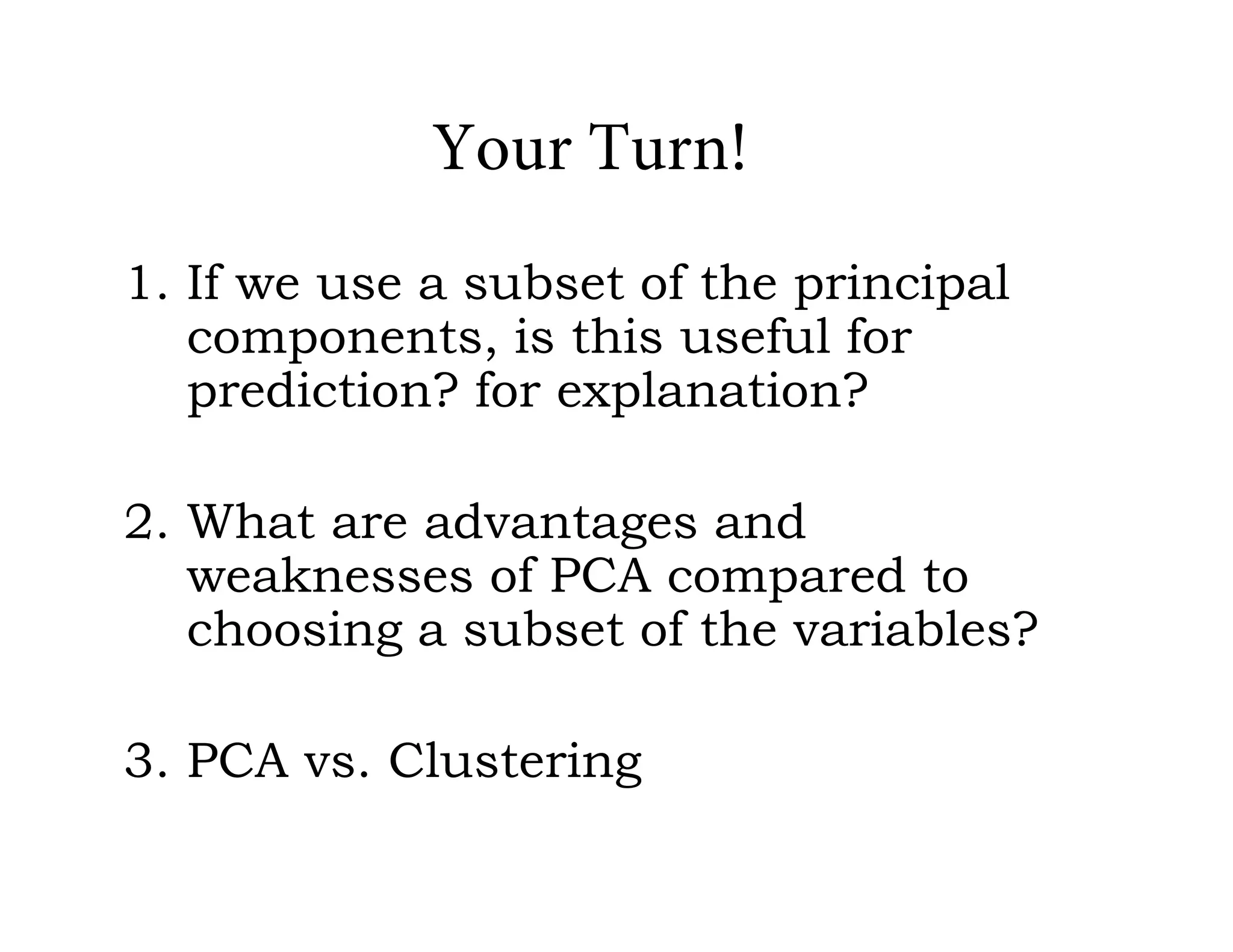 Your Turn!
1. If we use a subset of the principal
components, is this useful for
prediction? for explanation?
2. What are advantages and
weaknesses of PCA compared to
choosing a subset of the variables?
3. PCA vs. Clustering
 