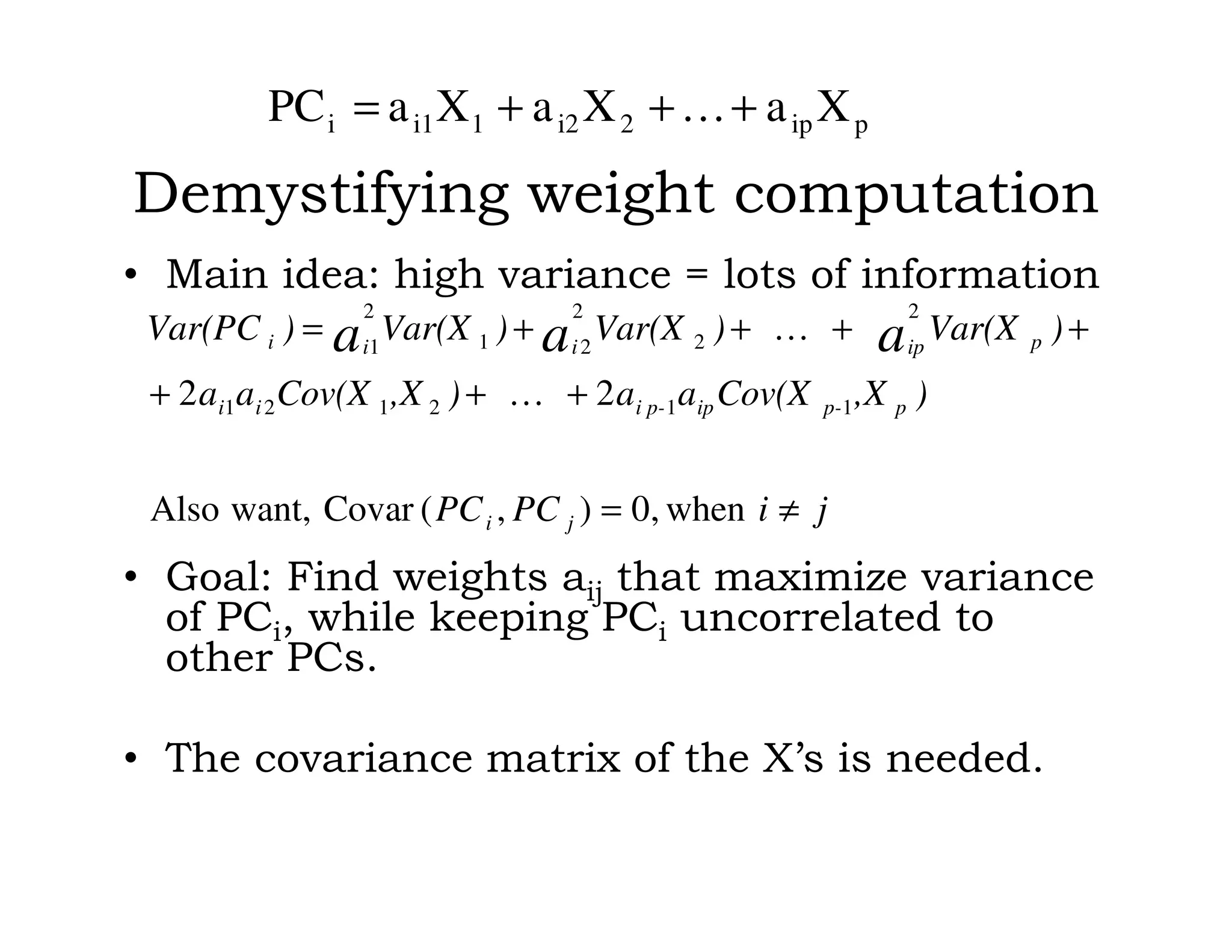 Demystifying weight computation
• Main idea: high variance = lots of information
• Goal: Find weights aij that maximize variance
of PCi, while keeping PCi uncorrelated to
other PCs.
• The covariance matrix of the X’s is needed.
jiPCPC
),XCov(Xaa),XCov(Xaa
)Var(X)Var(X)Var(X)Var(PC
ji
pp-ipi p-ii
pipiii aaa
≠=
+…++
++…++=
when,0),(Covarwant,Also
22 112121
2
2
2
21
2
1
pip2i21i1i XaXaXaPC +…++=
 