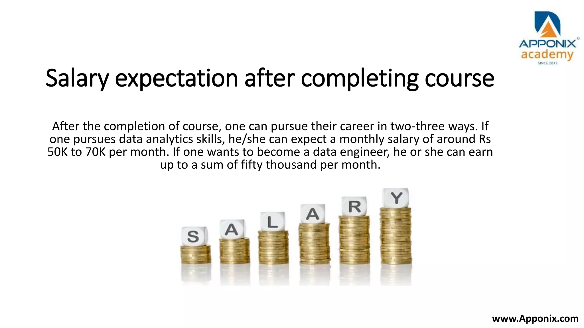 Salary expectation after completing course
After the completion of course, one can pursue their career in two-three ways. If
one pursues data analytics skills, he/she can expect a monthly salary of around Rs
50K to 70K per month. If one wants to become a data engineer, he or she can earn
up to a sum of fifty thousand per month.
www.Apponix.com
 