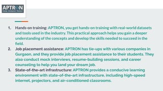 1. Hands-on training: APTRON, you get hands-on training with real-world datasets
and tools used in the industry. This practical approach helps you gain a deeper
understanding of the concepts and develop the skills needed to succeed in the
ﬁeld.
2. Job placement assistance: APTRON has tie-ups with various companies in
Gurgaon, and they provide job placement assistance to their students. They
also conduct mock interviews, resume-building sessions, and career
counseling to help you land your dream job.
3. State-of-the-art infrastructure: APTRON provides a conducive learning
environment with state-of-the-art infrastructure, including high-speed
internet, projectors, and air-conditioned classrooms.
 