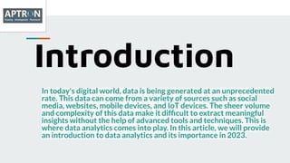 Introduction
In today's digital world, data is being generated at an unprecedented
rate. This data can come from a variety of sources such as social
media, websites, mobile devices, and IoT devices. The sheer volume
and complexity of this data make it difﬁcult to extract meaningful
insights without the help of advanced tools and techniques. This is
where data analytics comes into play. In this article, we will provide
an introduction to data analytics and its importance in 2023.
 