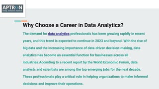 Why Choose a Career in Data Analytics?
The demand for data analytics professionals has been growing rapidly in recent
years, and this trend is expected to continue in 2023 and beyond. With the rise of
big data and the increasing importance of data-driven decision-making, data
analytics has become an essential function for businesses across all
industries.According to a recent report by the World Economic Forum, data
analysts and scientists are among the top emerging jobs for the next decade.
These professionals play a critical role in helping organizations to make informed
decisions and improve their operations.
 