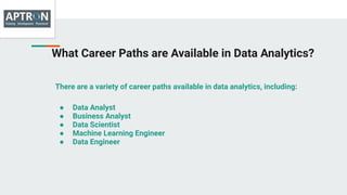 What Career Paths are Available in Data Analytics?
There are a variety of career paths available in data analytics, including:
● Data Analyst
● Business Analyst
● Data Scientist
● Machine Learning Engineer
● Data Engineer
 