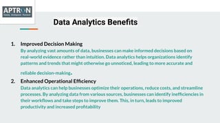 Data Analytics Beneﬁts
1. Improved Decision Making
By analyzing vast amounts of data, businesses can make informed decisions based on
real-world evidence rather than intuition. Data analytics helps organizations identify
patterns and trends that might otherwise go unnoticed, leading to more accurate and
reliable decision-making.
2. Enhanced Operational Efﬁciency
Data analytics can help businesses optimize their operations, reduce costs, and streamline
processes. By analyzing data from various sources, businesses can identify inefﬁciencies in
their workﬂows and take steps to improve them. This, in turn, leads to improved
productivity and increased proﬁtability
 