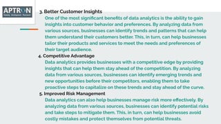 3. Better Customer Insights
One of the most signiﬁcant beneﬁts of data analytics is the ability to gain
insights into customer behavior and preferences. By analyzing data from
various sources, businesses can identify trends and patterns that can help
them understand their customers better. This, in turn, can help businesses
tailor their products and services to meet the needs and preferences of
their target audience.
4. Competitive Advantage
Data analytics provides businesses with a competitive edge by providing
insights that can help them stay ahead of the competition. By analyzing
data from various sources, businesses can identify emerging trends and
new opportunities before their competitors, enabling them to take
proactive steps to capitalize on these trends and stay ahead of the curve.
5. Improved Risk Management
Data analytics can also help businesses manage risk more eﬀectively. By
analyzing data from various sources, businesses can identify potential risks
and take steps to mitigate them. This, in turn, can help businesses avoid
costly mistakes and protect themselves from potential threats.
 
