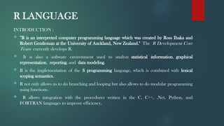 R LANGUAGE
INTRODUCTION :
 "R is an interpreted computer programming language which was created by Ross Ihaka and
Robert Gentleman at the University of Auckland, New Zealand." The R Development Core
Team currently develops R.
 It is also a software environment used to analyze statistical information, graphical
representation, reporting, and data modeling.
 R is the implementation of the S programming language, which is combined with lexical
scoping semantics.
 R not only allows us to do branching and looping but also allows to do modular programming
using functions.
 R allows integration with the procedures written in the C, C++, .Net, Python, and
FORTRAN languages to improve efficiency.
 