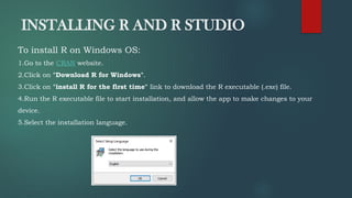 INSTALLING R AND R STUDIO
To install R on Windows OS:
1.Go to the CRAN website.
2.Click on "Download R for Windows".
3.Click on "install R for the first time" link to download the R executable (.exe) file.
4.Run the R executable file to start installation, and allow the app to make changes to your
device.
5.Select the installation language.
 