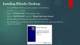 Installing RStudio Desktop
1. To install RStudio Desktop on your computer, do the following:
2. Go to the RStudio website.
3. Click on "DOWNLOAD" in the top-right corner.
4. Click on "DOWNLOAD" under the "RStudio Open Source License".
5. Download RStudio Desktop recommended for your computer.
6. Run the RStudio Executable file (.exe) for Windows OS or the Apple Image Disk file
(.dmg) for macOS X.
 