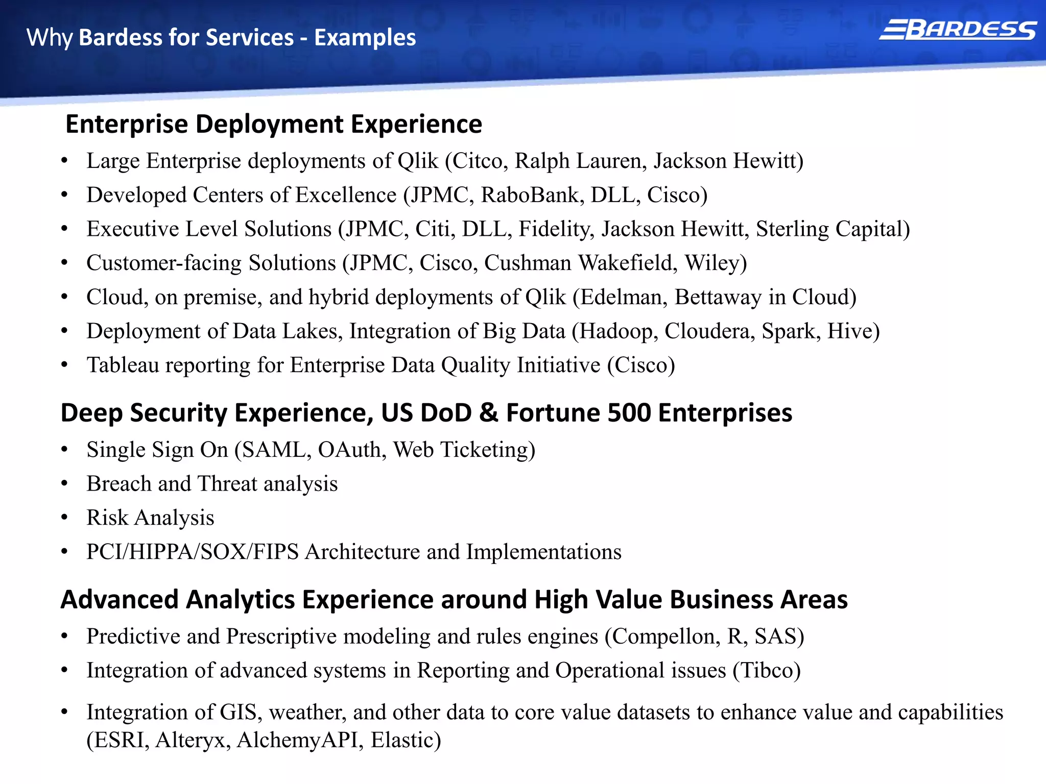 Why Bardess for Services - Examples
Enterprise Deployment Experience
• Large Enterprise deployments of Qlik (Citco, Ralph Lauren, Jackson Hewitt)
• Developed Centers of Excellence (JPMC, RaboBank, DLL, Cisco)
• Executive Level Solutions (JPMC, Citi, DLL, Fidelity, Jackson Hewitt, Sterling Capital)
• Customer-facing Solutions (JPMC, Cisco, Cushman Wakefield, Wiley)
• Cloud, on premise, and hybrid deployments of Qlik (Edelman, Bettaway in Cloud)
• Deployment of Data Lakes, Integration of Big Data (Hadoop, Cloudera, Spark, Hive)
• Tableau reporting for Enterprise Data Quality Initiative (Cisco)
Deep Security Experience, US DoD & Fortune 500 Enterprises
• Single Sign On (SAML, OAuth, Web Ticketing)
• Breach and Threat analysis
• Risk Analysis
• PCI/HIPPA/SOX/FIPS Architecture and Implementations
Advanced Analytics Experience around High Value Business Areas
• Predictive and Prescriptive modeling and rules engines (Compellon, R, SAS)
• Integration of advanced systems in Reporting and Operational issues (Tibco)
• Integration of GIS, weather, and other data to core value datasets to enhance value and capabilities
(ESRI, Alteryx, AlchemyAPI, Elastic)
 