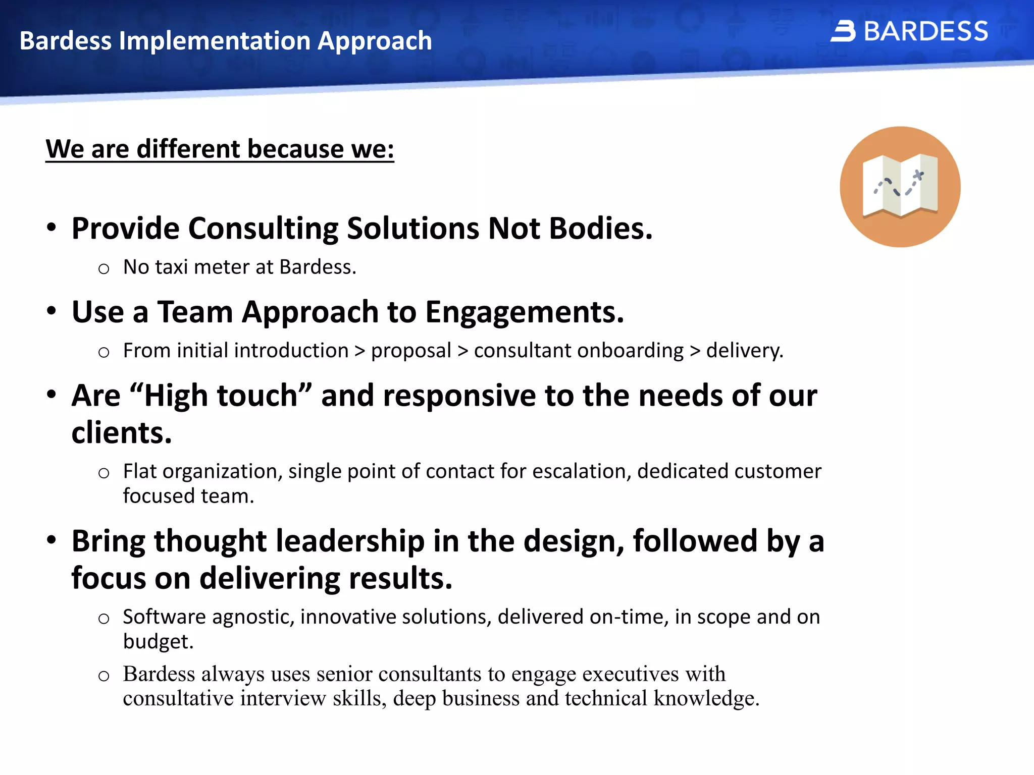 Bardess Implementation Approach
We are different because we:
• Provide Consulting Solutions Not Bodies.
o No taxi meter at Bardess.
• Use a Team Approach to Engagements.
o From initial introduction > proposal > consultant onboarding > delivery.
• Are “High touch” and responsive to the needs of our
clients.
o Flat organization, single point of contact for escalation, dedicated customer
focused team.
• Bring thought leadership in the design, followed by a
focus on delivering results.
o Software agnostic, innovative solutions, delivered on-time, in scope and on
budget.
o Bardess always uses senior consultants to engage executives with
consultative interview skills, deep business and technical knowledge.
 
