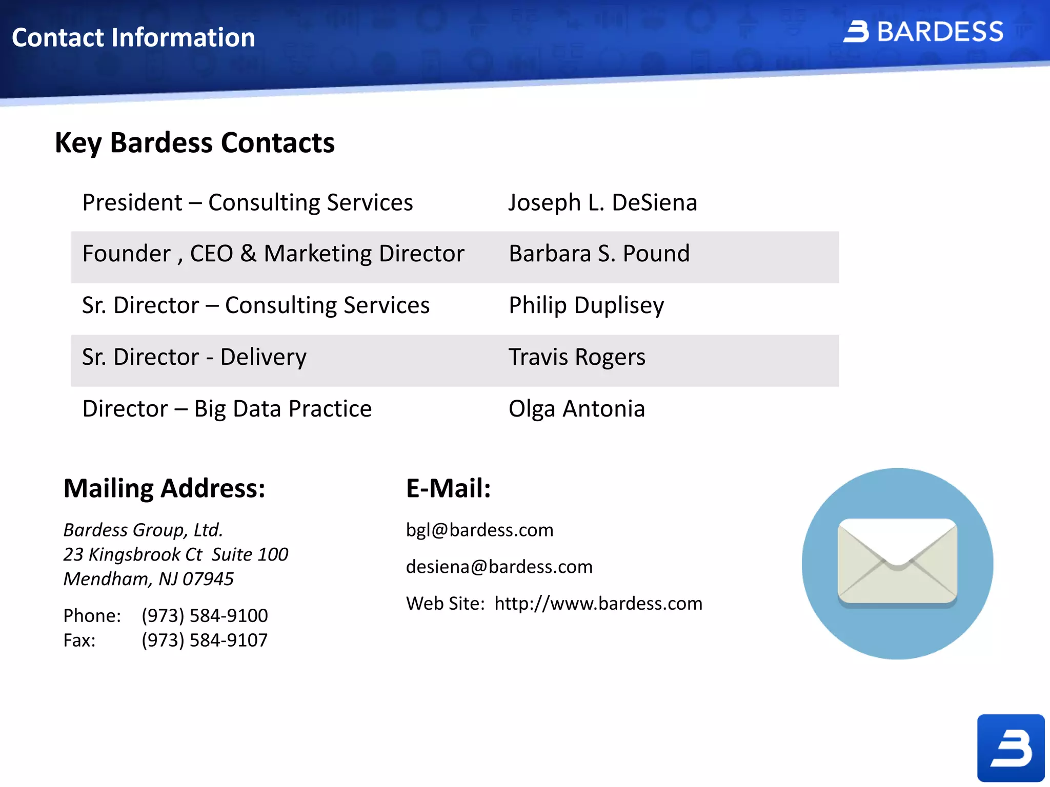 Contact Information
Mailing Address:
Bardess Group, Ltd.
23 Kingsbrook Ct Suite 100
Mendham, NJ 07945
Phone: (973) 584-9100
Fax: (973) 584-9107
E-Mail:
bgl@bardess.com
desiena@bardess.com
Web Site: http://www.bardess.com
Key Bardess Contacts
President – Consulting Services Joseph L. DeSiena
Founder , CEO & Marketing Director Barbara S. Pound
Sr. Director – Consulting Services Philip Duplisey
Sr. Director - Delivery Travis Rogers
Director – Big Data Practice Olga Antonia
 