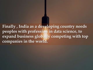 Finally , India as a developing country needs
peoples with profession in data science, to
expand business globally competing with top
companies in the world.
 