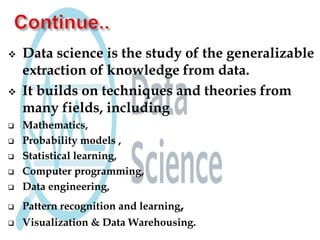  Data science is the study of the generalizable
extraction of knowledge from data.
 It builds on techniques and theories from
many fields, including
 Mathematics,
 Probability models ,
 Statistical learning,
 Computer programming,
 Data engineering,
 Pattern recognition and learning,
 Visualization & Data Warehousing.
 