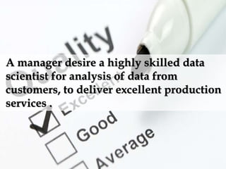 A manager desire a highly skilled data
scientist for analysis of data from
customers, to deliver excellent production
services .
 