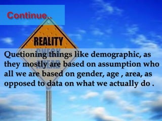 Quetioning things like demographic, as
they mostly are based on assumption who
all we are based on gender, age , area, as
opposed to data on what we actually do .
 