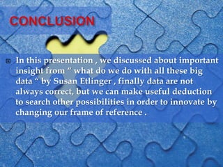  In this presentation , we discussed about important
insight from “ what do we do with all these big
data “ by Susan Etlinger , finally data are not
always correct, but we can make useful deduction
to search other possibilities in order to innovate by
changing our frame of reference .
 